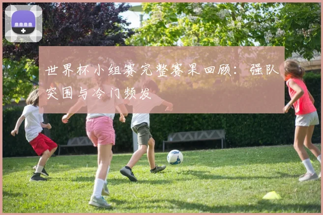 世界杯小组赛完整赛果回顾:强队突围与冷门频发
