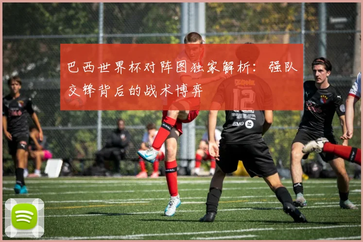 巴西世界杯对阵图独家解析:强队交锋背后的战术博弈