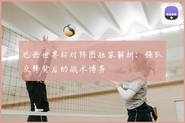 巴西世界杯对阵图独家解析:强队交锋背后的战术博弈