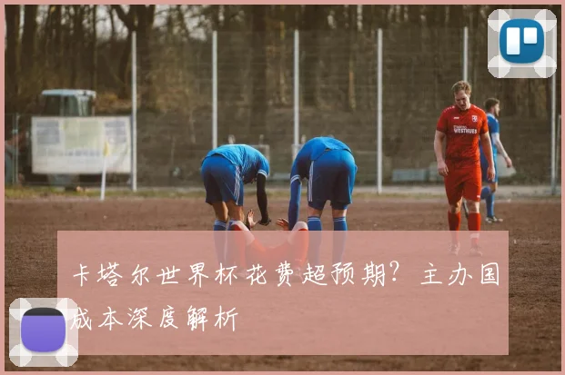 卡塔尔世界杯花费超预期?主办国成本深度解析