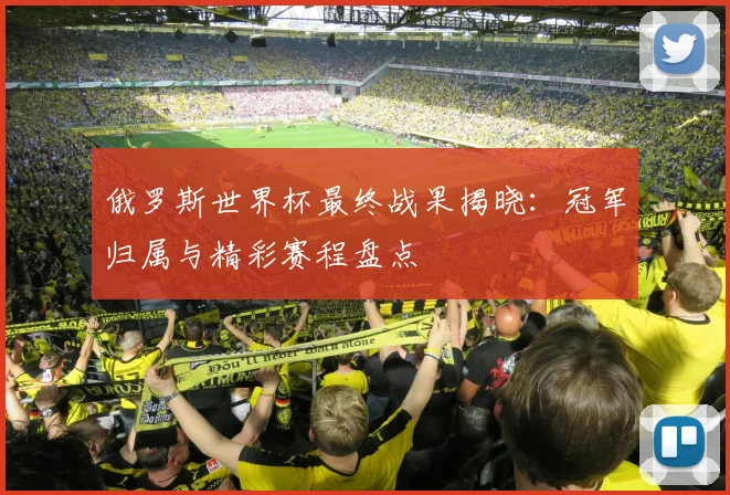 俄罗斯世界杯最终战果揭晓:冠军归属与精彩赛程盘点