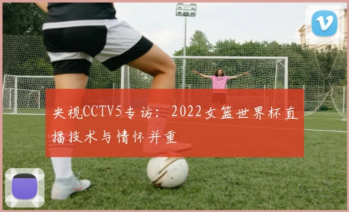央视CCTV5专访:2022女篮世界杯直播技术与情怀并重