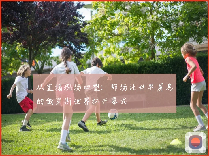 从直播现场回望:那场让世界屏息的俄罗斯世界杯开幕式