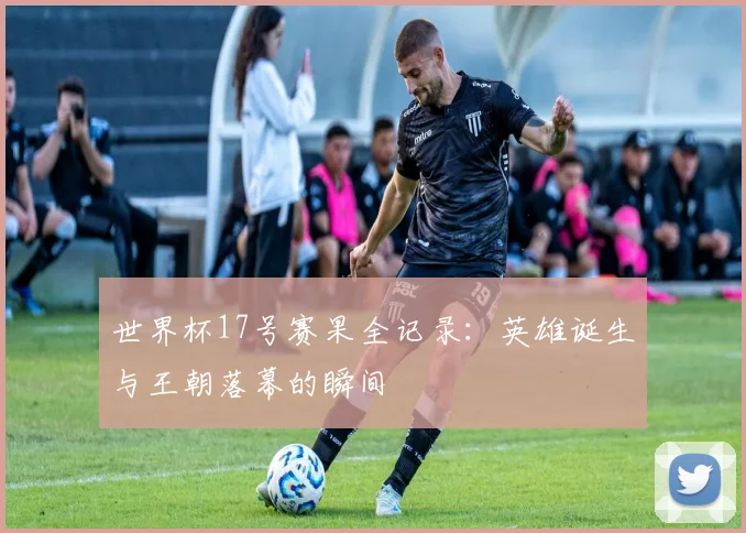 世界杯17号赛果全记录：英雄诞生与王朝落幕的瞬间