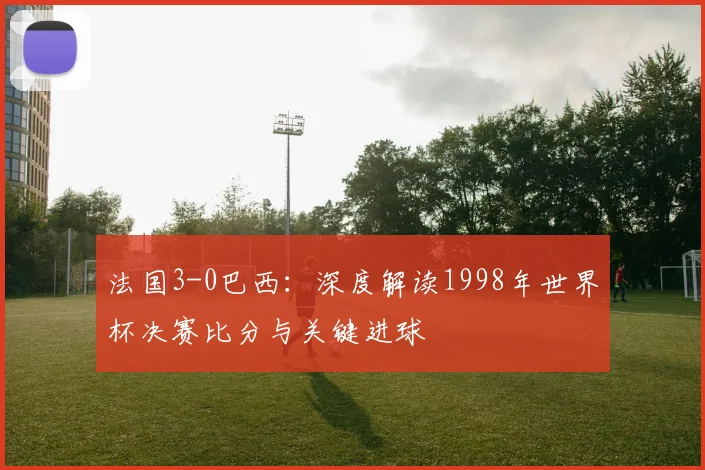 法国3-0巴西：深度解读1998年世界杯决赛比分与关键进球