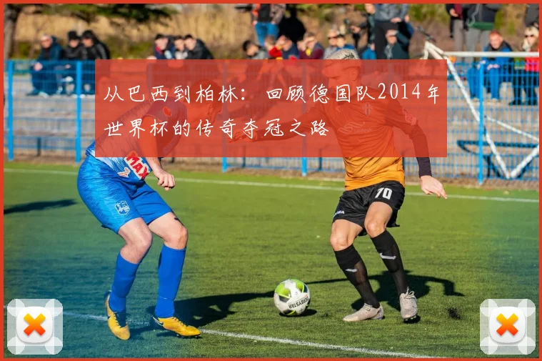 从巴西到柏林：回顾德国队2014年世界杯的传奇夺冠之路