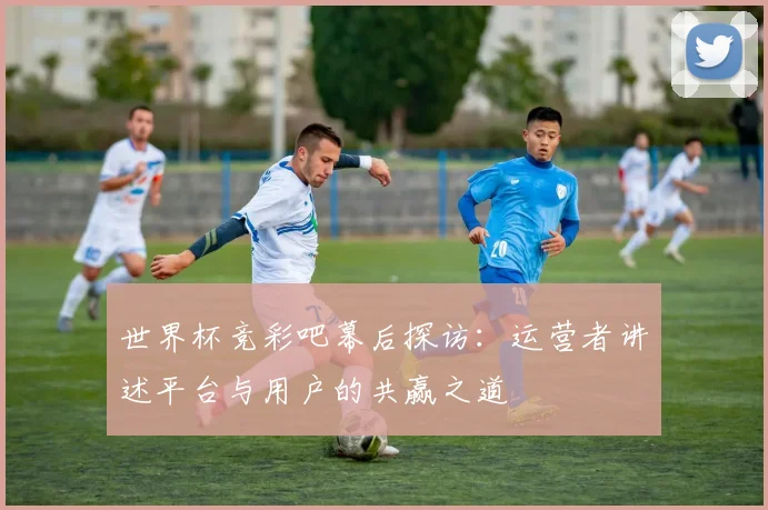 世界杯竞彩吧幕后探访：运营者讲述平台与用户的共赢之道